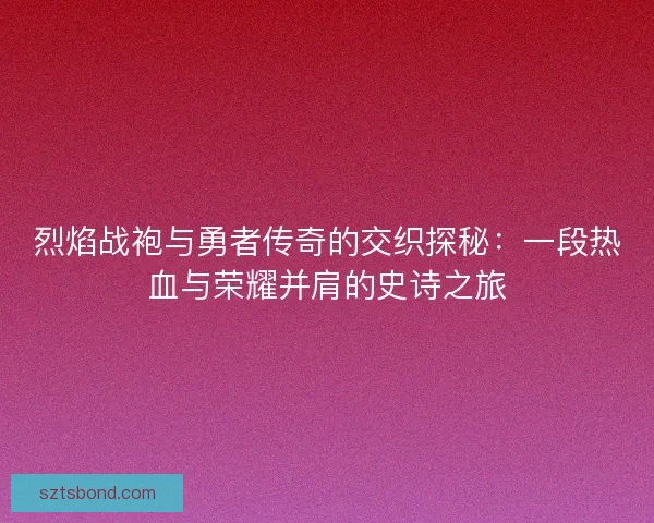 烈焰战袍与勇者传奇的交织探秘：一段热血与荣耀并肩的史诗之旅