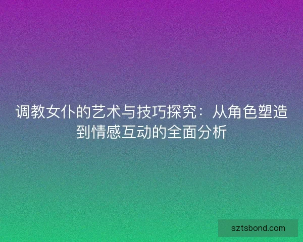 调教女仆的艺术与技巧探究：从角色塑造到情感互动的全面分析