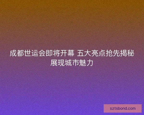 成都世运会即将开幕 五大亮点抢先揭秘展现城市魅力