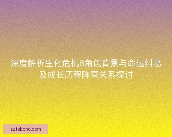 深度解析生化危机6角色背景与命运纠葛及成长历程阵营关系探讨
