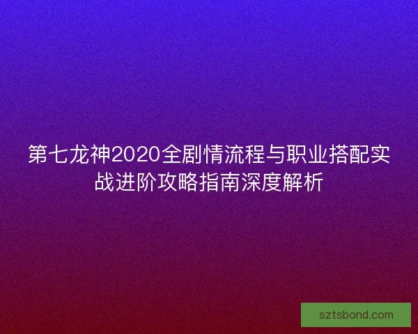 第七龙神2020全剧情流程与职业搭配实战进阶攻略指南深度解析